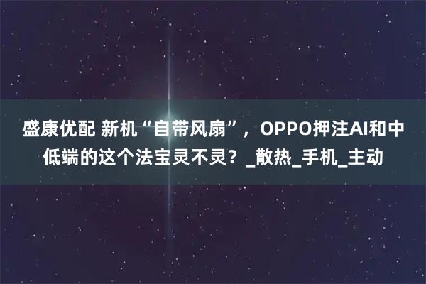 盛康优配 新机“自带风扇”，OPPO押注AI和中低端的这个法宝灵不灵？_散热_手机_主动