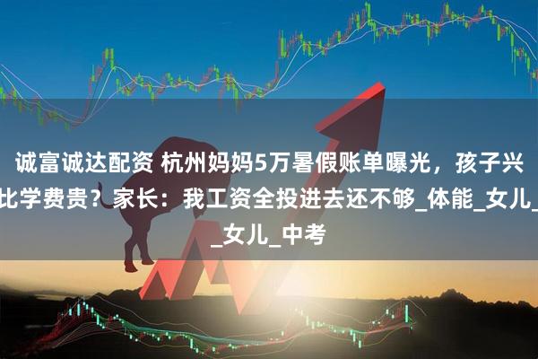 诚富诚达配资 杭州妈妈5万暑假账单曝光，孩子兴趣班比学费贵？家长：我工资全投进去还不够_体能_女儿_中考