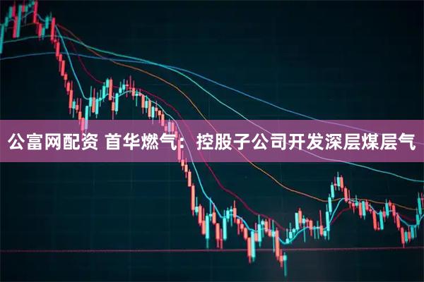 公富网配资 首华燃气：控股子公司开发深层煤层气