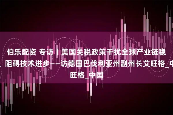 伯乐配资 专访丨美国关税政策干扰全球产业链稳定、阻碍技术进步——访德国巴伐利亚州副州长艾旺格_中国