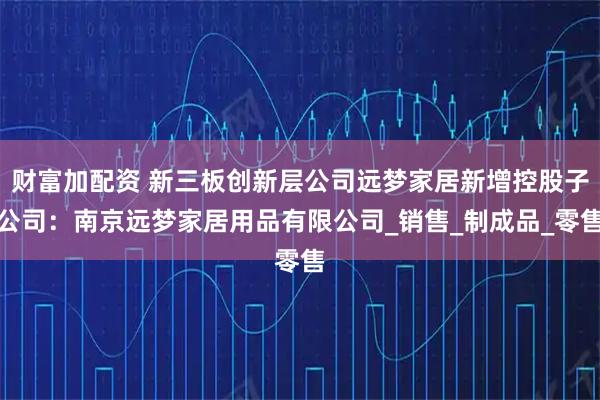 财富加配资 新三板创新层公司远梦家居新增控股子公司：南京远梦家居用品有限公司_销售_制成品_零售