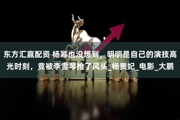 东方汇赢配资 杨幂也没想到，明明是自己的演技高光时刻，竟被李雪琴抢了风头_杨贵妃_电影_大鹏