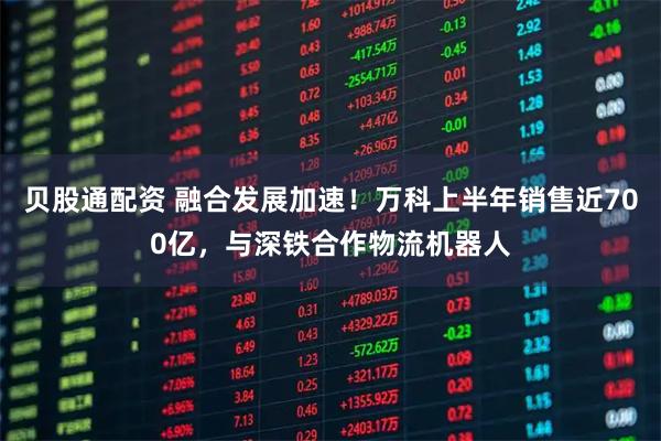 贝股通配资 融合发展加速！万科上半年销售近700亿，与深铁合作物流机器人