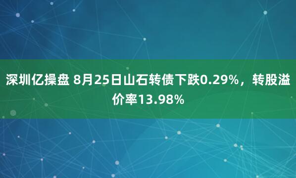 深圳亿操盘 8月25日山石转债下跌0.29%，转股溢价率13.98%