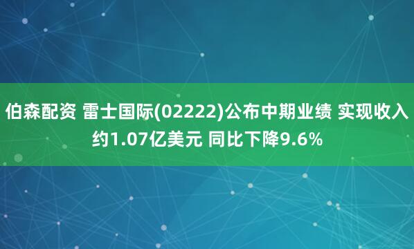 伯森配资 雷士国际(02222)公布中期业绩 实现收入约1.07亿美元 同比下降9.6%