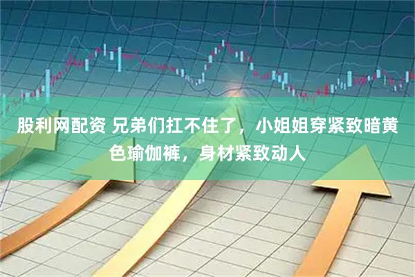 股利网配资 兄弟们扛不住了，小姐姐穿紧致暗黄色瑜伽裤，身材紧致动人