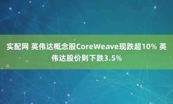 实配网 英伟达概念股CoreWeave现跌超10% 英伟达股价则下跌3.5%