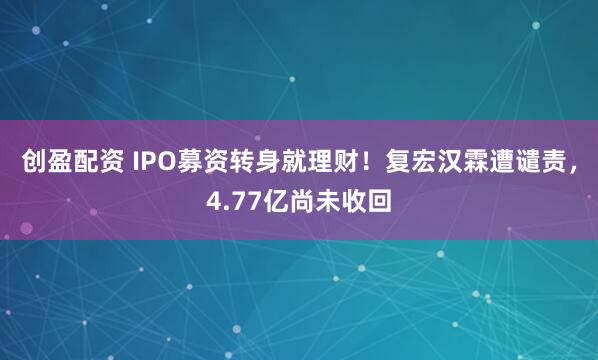 创盈配资 IPO募资转身就理财！复宏汉霖遭谴责，4.77亿尚未收回
