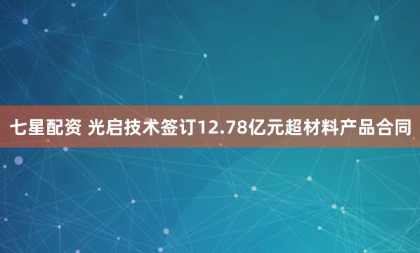 七星配资 光启技术签订12.78亿元超材料产品合同