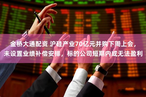 金桥大通配资 沪硅产业70亿元并购下周上会，未设置业绩补偿安排，标的公司短期内或无法盈利
