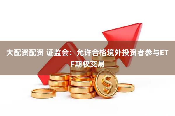 大配资配资 证监会：允许合格境外投资者参与ETF期权交易