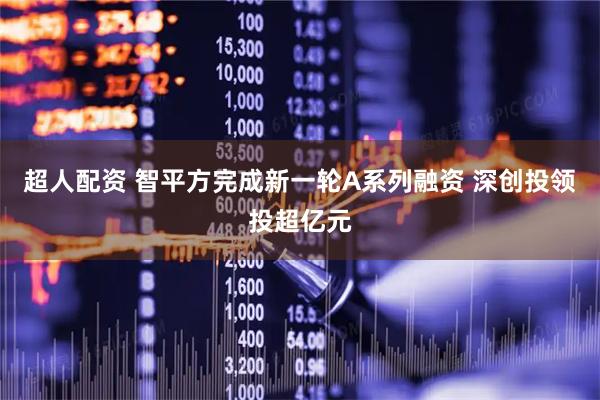 超人配资 智平方完成新一轮A系列融资 深创投领投超亿元