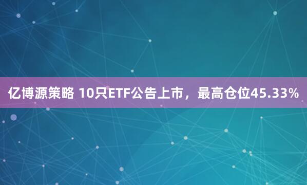 亿博源策略 10只ETF公告上市，最高仓位45.33%