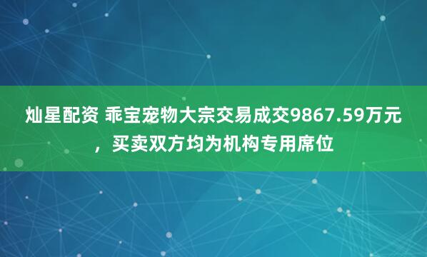灿星配资 乖宝宠物大宗交易成交9867.59万元，买卖双方均为机构专用席位