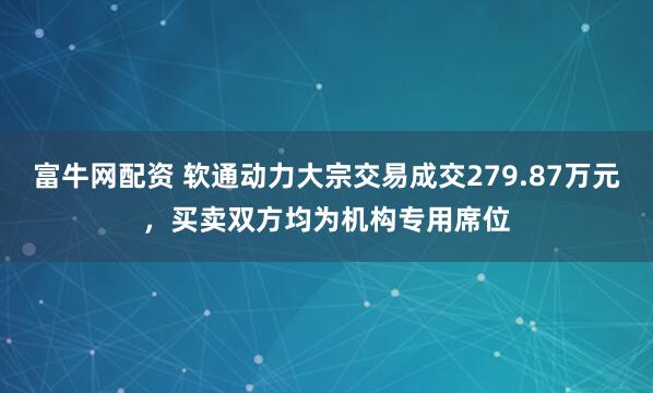 富牛网配资 软通动力大宗交易成交279.87万元，买卖双方均为机构专用席位