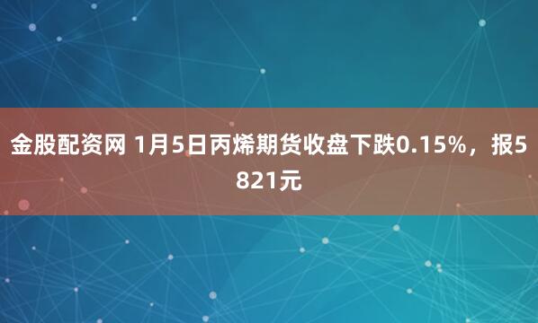 金股配资网 1月5日丙烯期货收盘下跌0.15%，报5821元