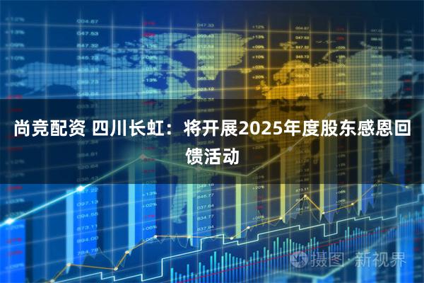 尚竞配资 四川长虹：将开展2025年度股东感恩回馈活动