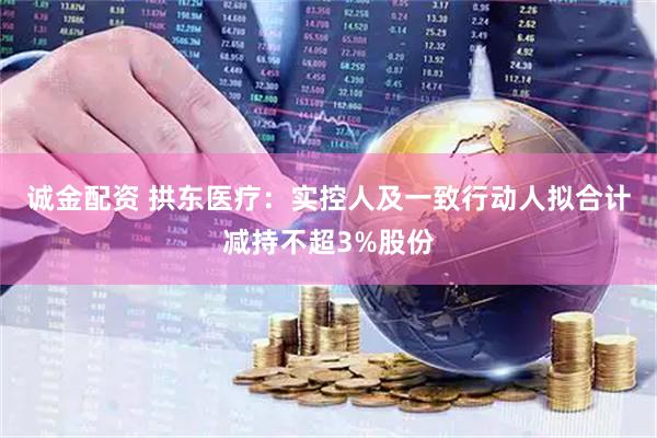 诚金配资 拱东医疗：实控人及一致行动人拟合计减持不超3%股份