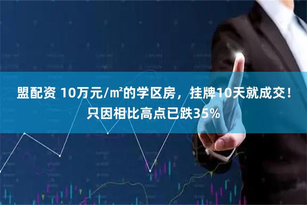 盟配资 10万元/㎡的学区房，挂牌10天就成交！只因相比高点已跌35%