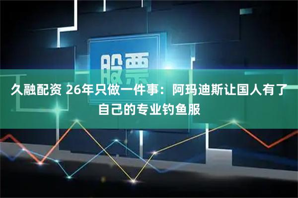 久融配资 26年只做一件事：阿玛迪斯让国人有了自己的专业钓鱼服