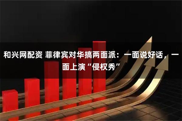 和兴网配资 菲律宾对华搞两面派：一面说好话，一面上演“侵权秀”