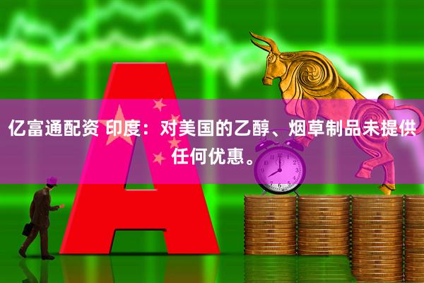 亿富通配资 印度：对美国的乙醇、烟草制品未提供任何优惠。
